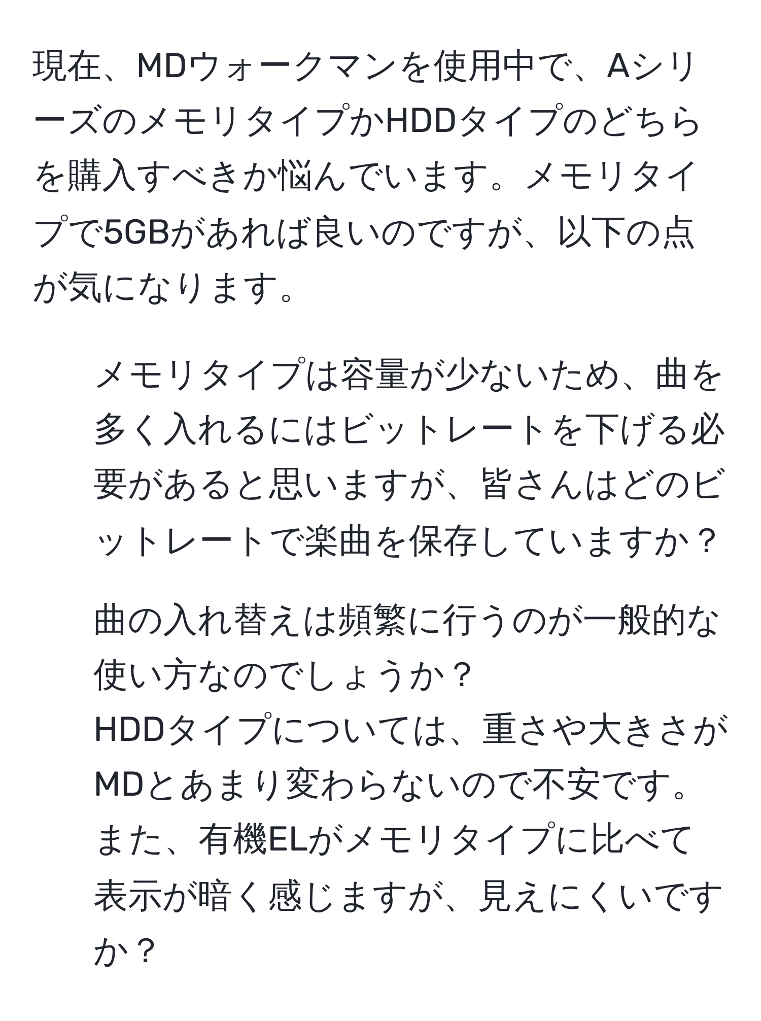 現在、MDウォークマンを使用中で、AシリーズのメモリタイプかHDDタイプのどちらを購入すべきか悩んでいます。メモリタイプで5GBがあれば良いのですが、以下の点が気になります。  
- メモリタイプは容量が少ないため、曲を多く入れるにはビットレートを下げる必要があると思いますが、皆さんはどのビットレートで楽曲を保存していますか？  
- 曲の入れ替えは頻繁に行うのが一般的な使い方なのでしょうか？  
HDDタイプについては、重さや大きさがMDとあまり変わらないので不安です。また、有機ELがメモリタイプに比べて表示が暗く感じますが、見えにくいですか？