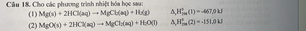 Cho các phương trình nhiệt hóa học sau: 
(1) Mg(s)+2HCl(aq)to MgCl_2(aq)+H_2(g) △ _rH_(298)^0(1)=-467,0kJ
(2) MgO(s)+2HCl(aq)to MgCl_2(aq)+H_2O(l) △ _rH_(298)^0(2)=-151,0kJ