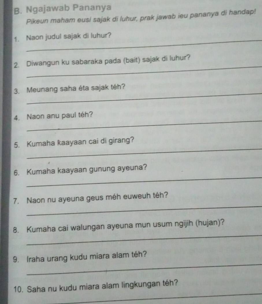 Ngajawab Pananya 
Pikeun maham eusi sajak di luhur, prak jawab ieu pananya di handap! 
_ 
1. Naon judul sajak di luhur? 
_ 
2. Diwangun ku sabaraka pada (bait) sajak di luhur? 
_ 
3. Meunang saha éta sajak téh? 
_ 
4. Naon anu paul téh? 
_ 
5. Kumaha kaayaan cai di girang? 
_ 
6. Kumaha kaayaan gunung ayeuna? 
_ 
7. Naon nu ayeuna geus méh euweuh téh? 
_ 
8. Kumaha cai walungan ayeuna mun usum ngijih (hujan)? 
_ 
9. Iraha urang kudu miara alam téh? 
_ 
10. Saha nu kudu miara alam lingkungan téh?