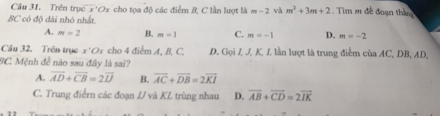 Trên trục x' Ox cho tọa độ các điểm B, C lần lượt là m-2 và m^2+3m+2. Tìm m đề đoạn thắng
BC có độ dài nhỏ nhất.
A. m=2 B. m=1 C. m=-1 D. m=-2
Câu 32. Trên trục x'O cho 4 điểm A, B, C, D. Gọi I, J, K, L lần lượt là trung điểm của AC, DB, AD,
BC. Mệnh đề nào sau đây là sai?
A. vector AD+vector CB=2vector IJ B. overline AC+overline DB=2overline KI
C. Trung điểrn các đoạn IJ và KL trùng nhau D. vector AB+vector CD=2vector IK