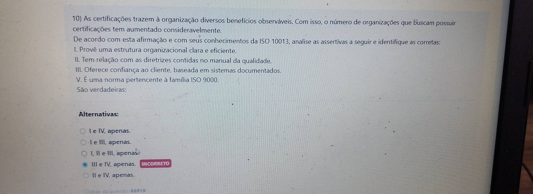 As certificações trazem à organização diversos benefícios observáveis. Com isso, o número de organizações que buscam possuir
certificações tem aumentado consideravelmente.
De acordo com esta afirmação e com seus conhecimentos da ISO 10013 3, analise as assertivas a seguir e identifique as corretas:
I. Provê uma estrutura organizacional clara e eficiente.
II. Tem relação com as diretrizes contidas no manual da qualidade.
III. Oferece confiança ao cliente, baseada em sistemas documentados.
V. É uma norma pertencente à família ISO 9000.
São verdadeiras:
Alternativas:
I e IV, apenas.
I e III, apenas.
I, II e III, apenas
III e IV, apenas. INCORRETO
I e IV, apenas.
Código da questão: 66919