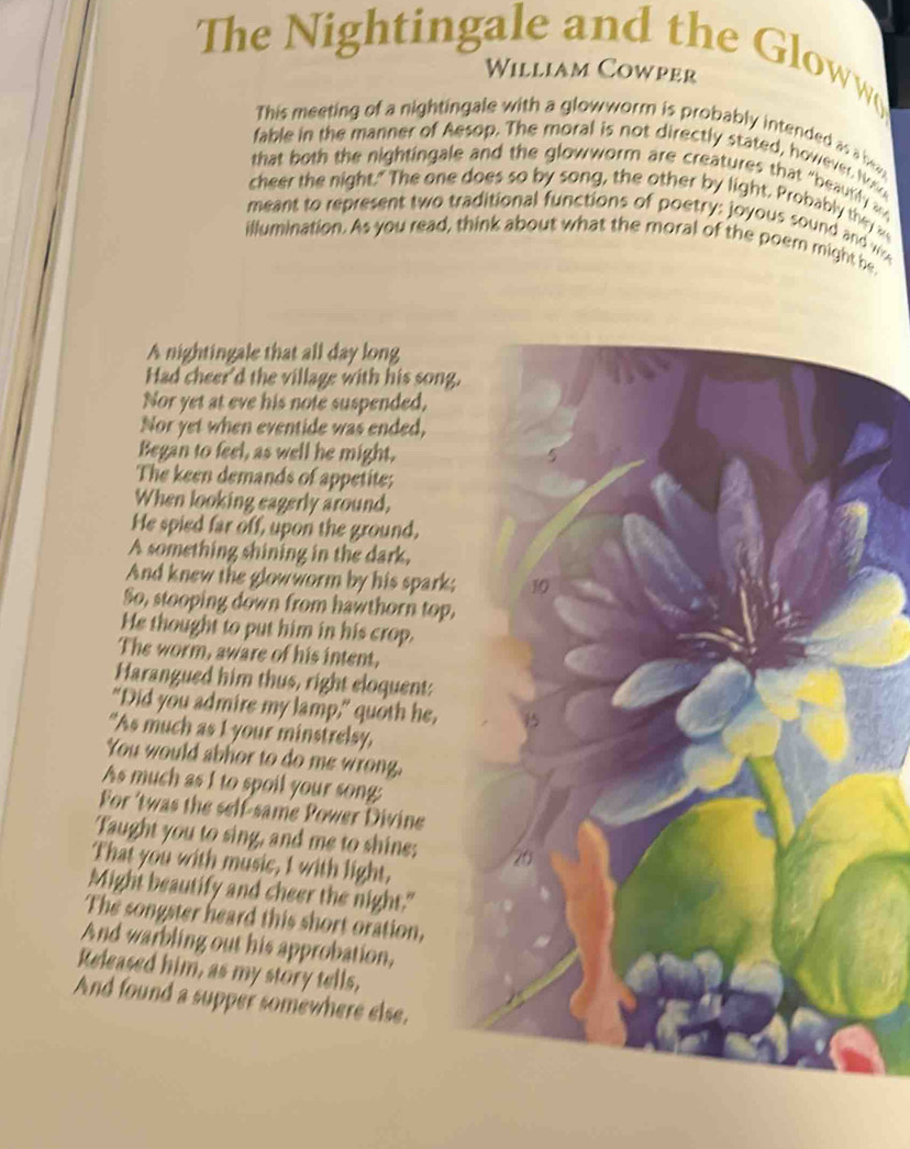 The Nightingale and the Gloww 
William Cowper 
This meeting of a nightingale with a glowworm is probably intended as a bo 
fable in the manner of Aesop. The moral is not directly stated, however. Nos 
that both the nightingale and the glowworm are creatures that "beautily 
cheer the night." The one does so by song, the other by light. Probably they w 
meant to represent two traditional functions of poetry: joyous sound and w 
illumination. As you read, think about what the moral of the poem might be 
A nightingale that all day long 
Had cheer'd the village with his song. 
Nor yet at eve his note suspended, 
Nor yet when eventide was ended, 
Began to feel, as well he might, 
The keen demands of appetite; 
When looking eagerly around, 
He spied far off, upon the ground, 
A something shining in the dark, 
And knew the glowworm by his spark; 10
So, stooping down from hawthorn top, 
He thought to put him in his crop. 
The worm, aware of his intent, 
Harangued him thus, right eloquent: 
"Did you admire my lamp," quoth he, 
“As much as I your minstrelsy, 
You would abhor to do me wrong. 
As much as I to spoil your song: 
For 'twas the self-same Power Divine 
Taught you to sing, and me to shine: 20
That you with music, I with light, 
Might beautify and cheer the night." 
The songster heard this short oration, 
And warbling out his approbation, 
Released him, as my story tells, 
And found a supper somewhere else.