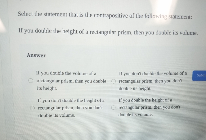 Select the statement that is the contrapositive of the following statement:
If you double the height of a rectangular prism, then you double its volume.
Answer
If you double the volume of a If you don't double the volume of a Subm
rectangular prism, then you double rectangular prism, then you don't
its height. double its height.
If you don't double the height of a If you double the height of a
rectangular prism, then you don't rectangular prism, then you don't
double its volume. double its volume.