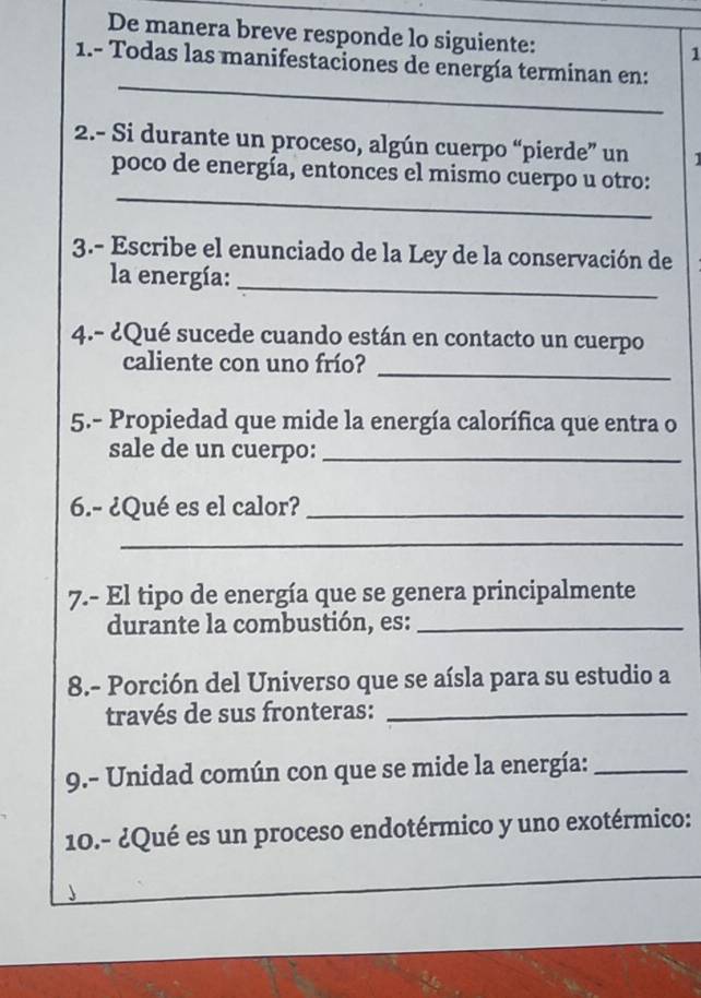 De manera breve responde lo siguiente: 1 
_ 
1.- Todas las manifestaciones de energía terminan en: 
2.- Si durante un proceso, algún cuerpo “pierde” un 
_ 
poco de energía, entonces el mismo cuerpo u otro: 
3.- Escribe el enunciado de la Ley de la conservación de 
la energía:_ 
4.- ¿Qué sucede cuando están en contacto un cuerpo 
_ 
caliente con uno frío? 
5.- Propiedad que mide la energía calorífica que entra o 
sale de un cuerpo:_ 
6.- ¿Qué es el calor?_ 
_ 
7.- El tipo de energía que se genera principalmente 
durante la combustión, es:_ 
8.- Porción del Universo que se aísla para su estudio a 
través de sus fronteras:_ 
9.- Unidad común con que se mide la energía:_ 
10.- ¿Qué es un proceso endotérmico y uno exotérmico: