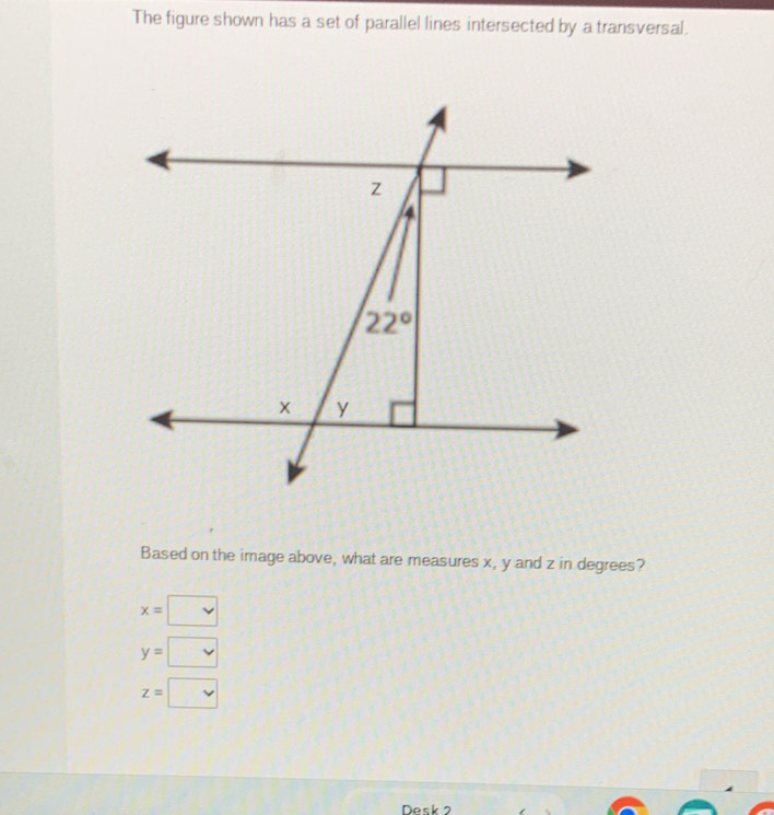 The figure shown has a set of parallel lines intersected by a transversal.
Based on the image above, what are measures x, y and z in degrees?
x=□
y=□
z=□
Desk 2