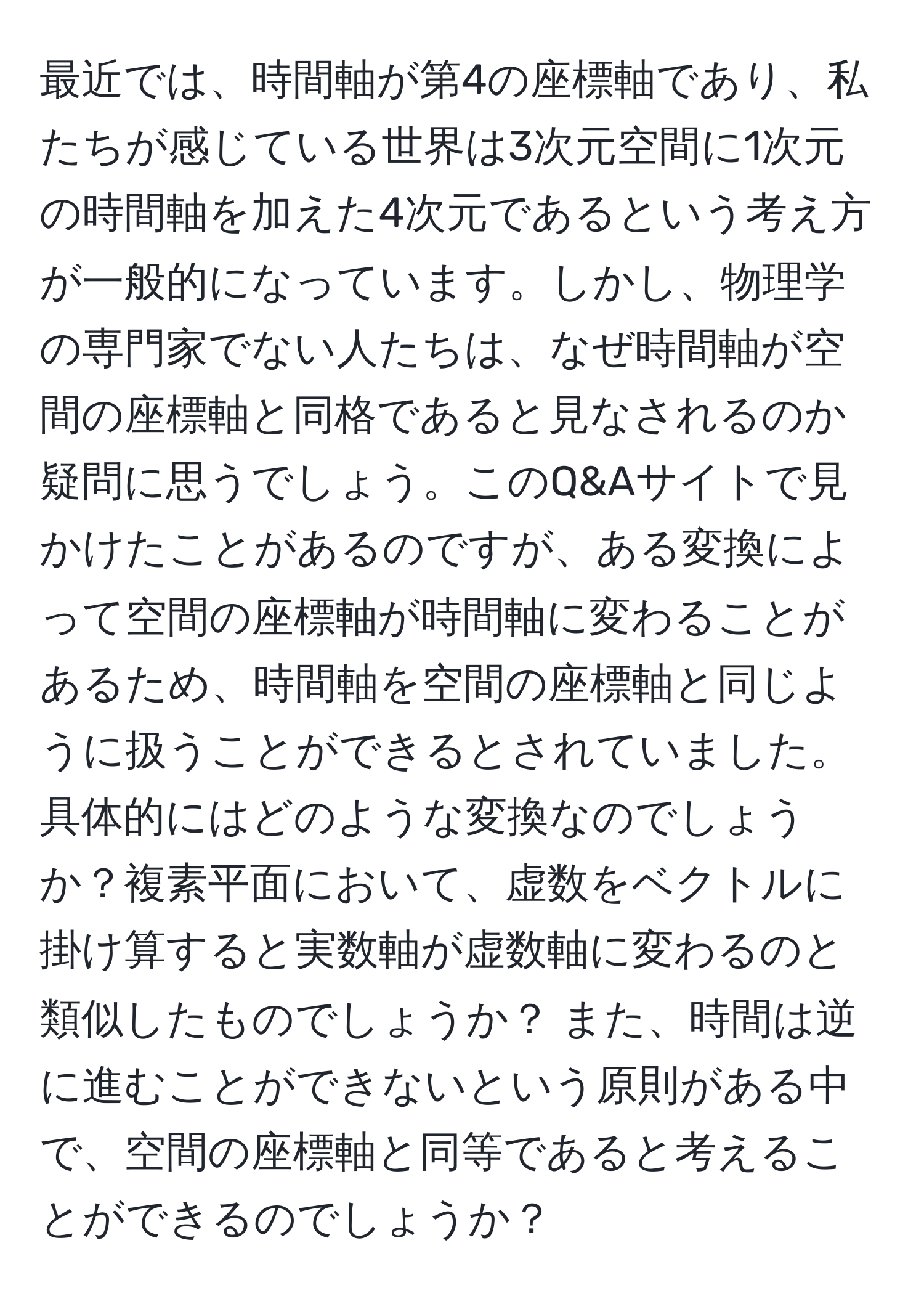 最近では、時間軸が第4の座標軸であり、私たちが感じている世界は3次元空間に1次元の時間軸を加えた4次元であるという考え方が一般的になっています。しかし、物理学の専門家でない人たちは、なぜ時間軸が空間の座標軸と同格であると見なされるのか疑問に思うでしょう。このQ&Aサイトで見かけたことがあるのですが、ある変換によって空間の座標軸が時間軸に変わることがあるため、時間軸を空間の座標軸と同じように扱うことができるとされていました。具体的にはどのような変換なのでしょうか？複素平面において、虚数をベクトルに掛け算すると実数軸が虚数軸に変わるのと類似したものでしょうか？ また、時間は逆に進むことができないという原則がある中で、空間の座標軸と同等であると考えることができるのでしょうか？