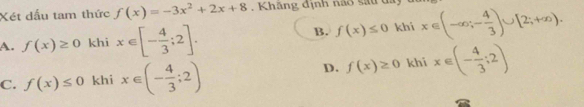 Xét dấu tam thức f(x)=-3x^2+2x+8 , Khăng định não sau đay
A. f(x)≥ 0 khi x∈ [- 4/3 ;2].
B. f(x)≤ 0 khi x∈ (-∈fty ;- 4/3 )∪ [2;+∈fty ).
C. f(x)≤ 0 khi x∈ (- 4/3 ;2)
D. f(x)≥ 0 khi x∈ (- 4/3 ;2)