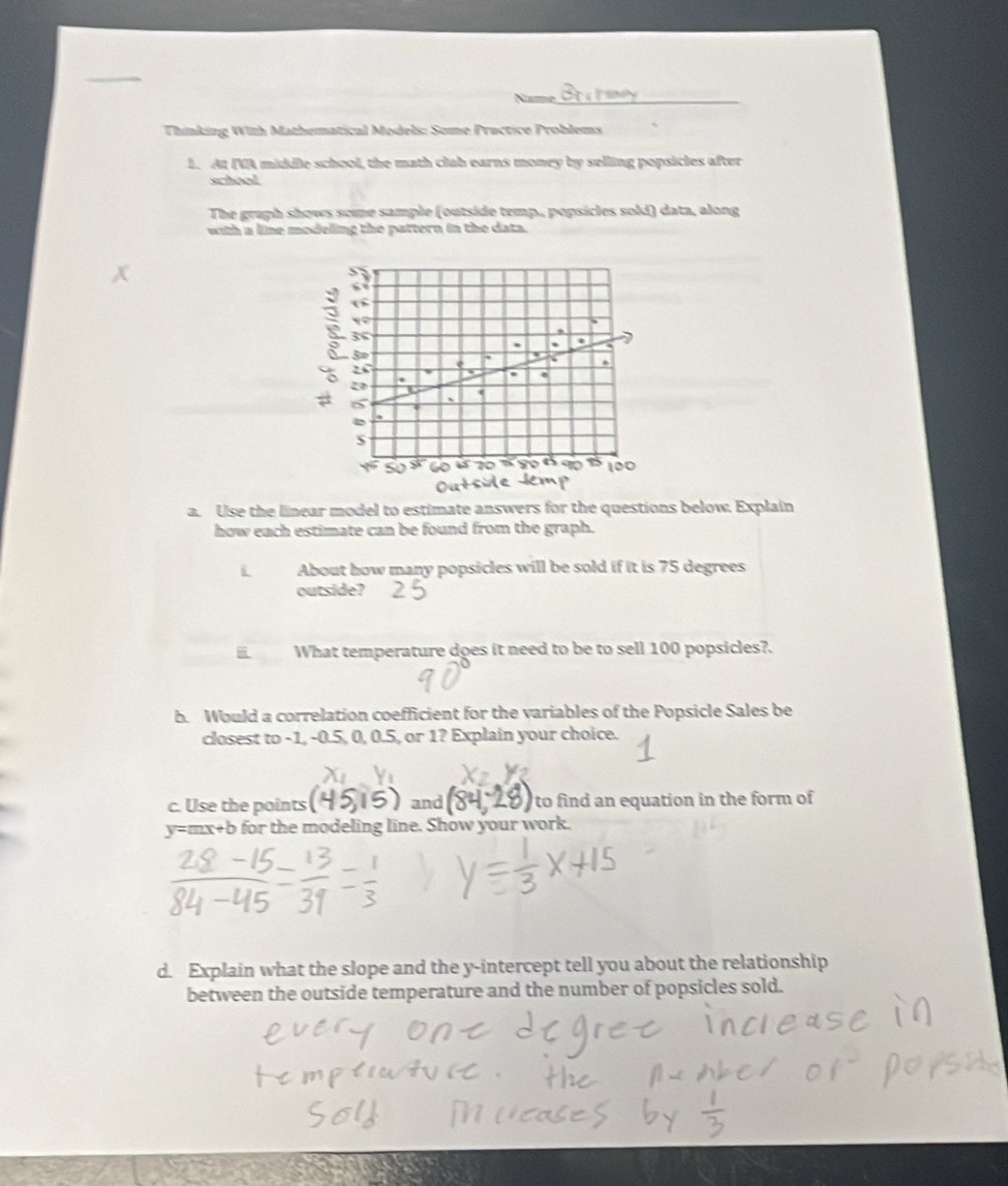 Name_ 
Thinking With Mathematical Models: Some Practice Problems 
1. At IVA middle school, the math clab earns money by selling popsicles after 
whool 
The graph shows some sample (outside temp., popsicles sold) data, along 
with a line modeling the pattern in the data. 
a. Use the linear model to estimate answers for the questions below. Explain 
how each estimate can be found from the graph. 
i About how many popsicles will be sold if it is 75 degrees
outside? 
What temperature does it need to be to sell 100 popsicles?. 
b. Would a correlation coefficient for the variables of the Popsicle Sales be 
closest to -1, -0.5, 0, 0.5, or 1? Explain your choice. 
c. Use the points and to find an equation in the form of
y=mx+b for the modeling line. Show your work. 
d. Explain what the slope and the y-intercept tell you about the relationship 
between the outside temperature and the number of popsicles sold.