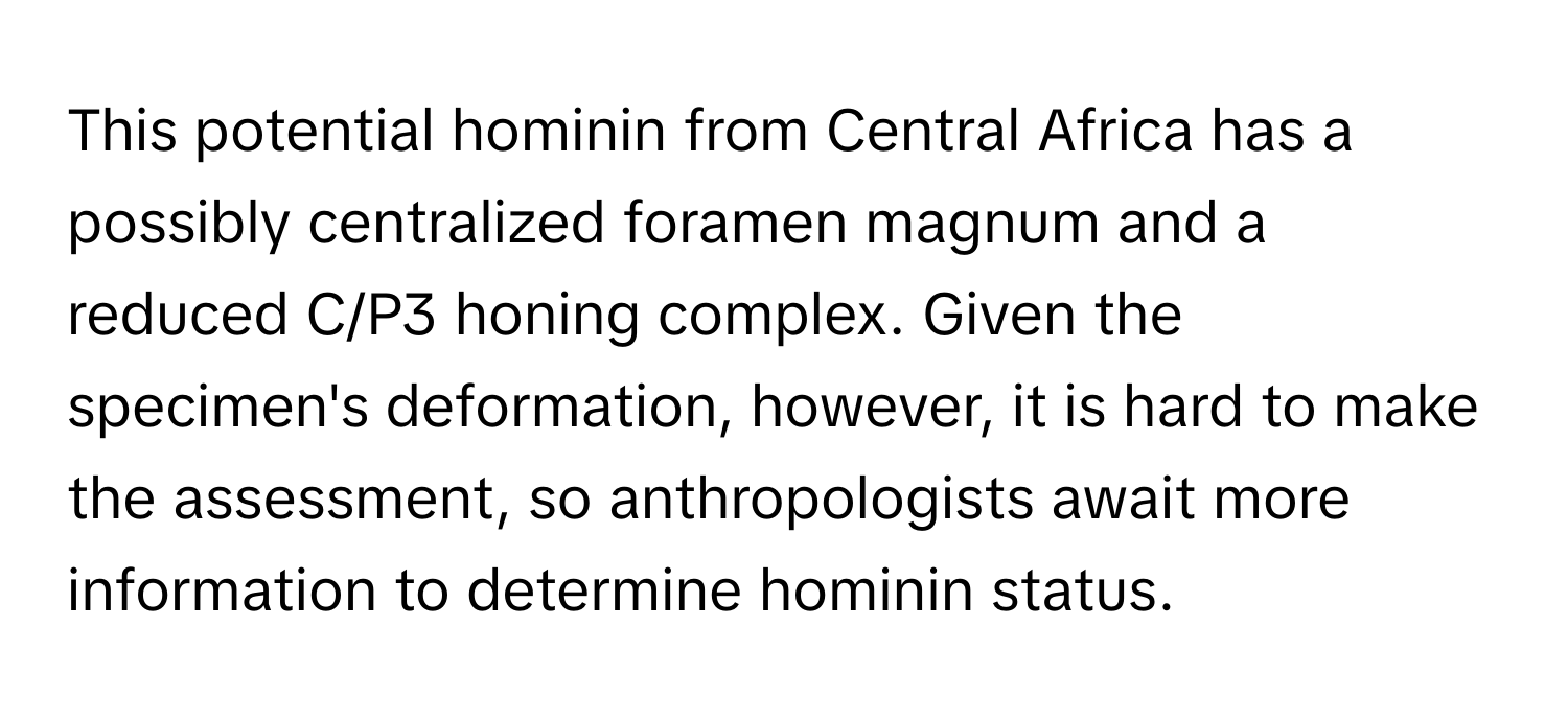 This potential hominin from Central Africa has a possibly centralized foramen magnum and a reduced C/P3 honing complex. Given the specimen's deformation, however, it is hard to make the assessment, so anthropologists await more information to determine hominin status.