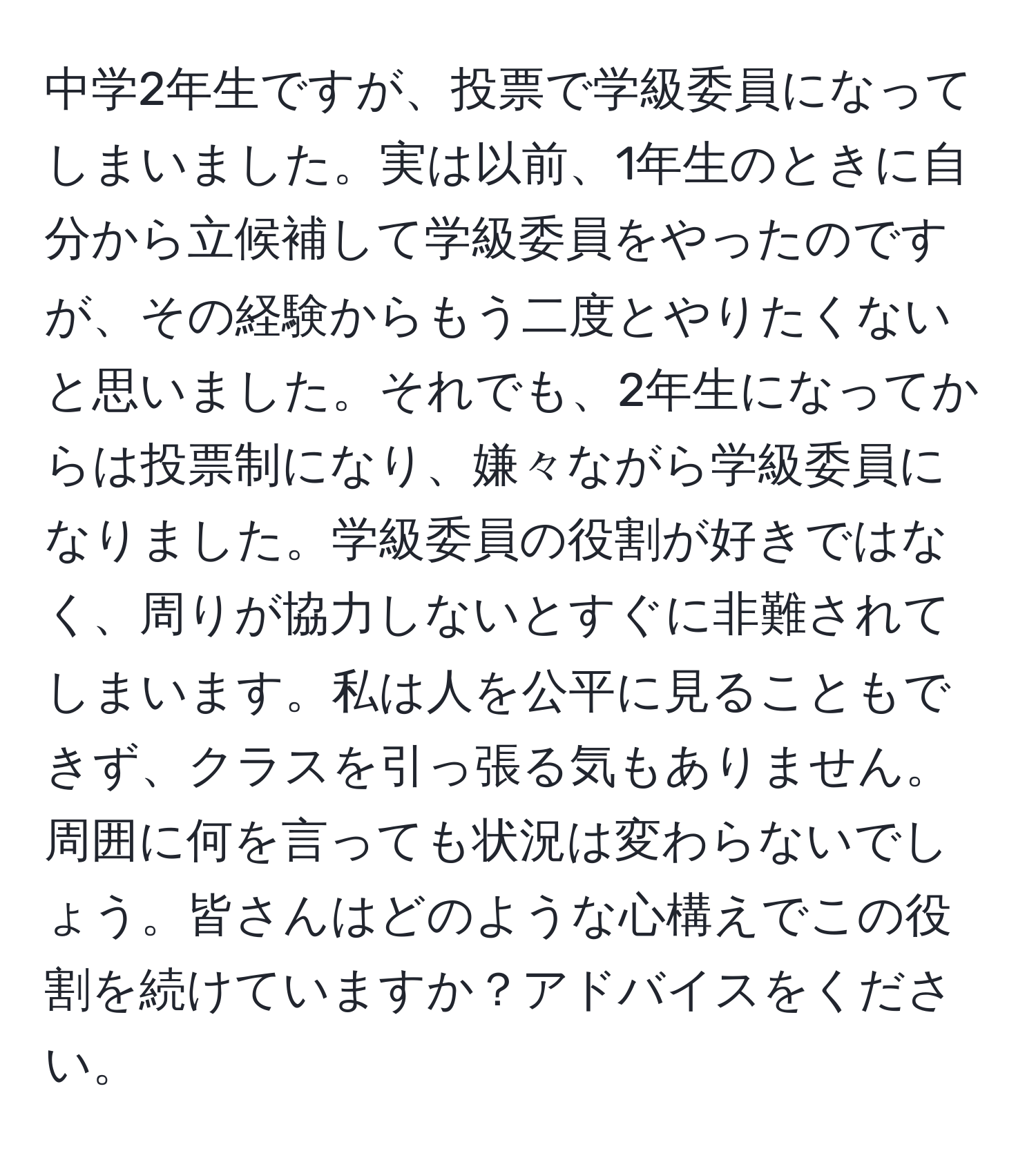 中学2年生ですが、投票で学級委員になってしまいました。実は以前、1年生のときに自分から立候補して学級委員をやったのですが、その経験からもう二度とやりたくないと思いました。それでも、2年生になってからは投票制になり、嫌々ながら学級委員になりました。学級委員の役割が好きではなく、周りが協力しないとすぐに非難されてしまいます。私は人を公平に見ることもできず、クラスを引っ張る気もありません。周囲に何を言っても状況は変わらないでしょう。皆さんはどのような心構えでこの役割を続けていますか？アドバイスをください。