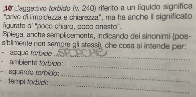 L'aggettivo torbido (v. 240) riferito a un liquido significa 
“privo di limpidezza e chiarezza”, ma ha anche il significato 
figurato di “poco chiaro, poco onesto”. 
Spiega, anche semplicemente, indicando dei sinonimi (pos- 
sibilmente non sempre gli stessi), che cosa si intende per: 
_ 
- acque torbide . 
- ambiente torbido: 
_ 
sguardo torbido: 
_ 
_ 
tempi torbidi: