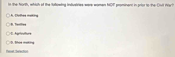 In the North, which of the following industries were women NOT prominent in prior to the Civil War?
A. Clothes making
B. Textiles
C. Agriculture
D. Shoe making
Reset Selection