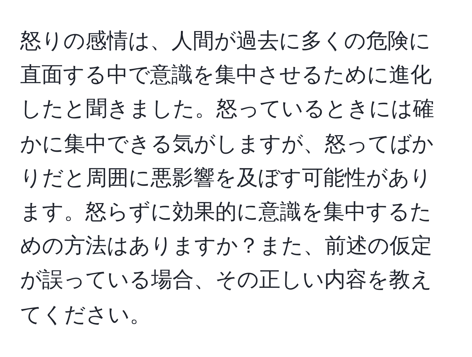 怒りの感情は、人間が過去に多くの危険に直面する中で意識を集中させるために進化したと聞きました。怒っているときには確かに集中できる気がしますが、怒ってばかりだと周囲に悪影響を及ぼす可能性があります。怒らずに効果的に意識を集中するための方法はありますか？また、前述の仮定が誤っている場合、その正しい内容を教えてください。