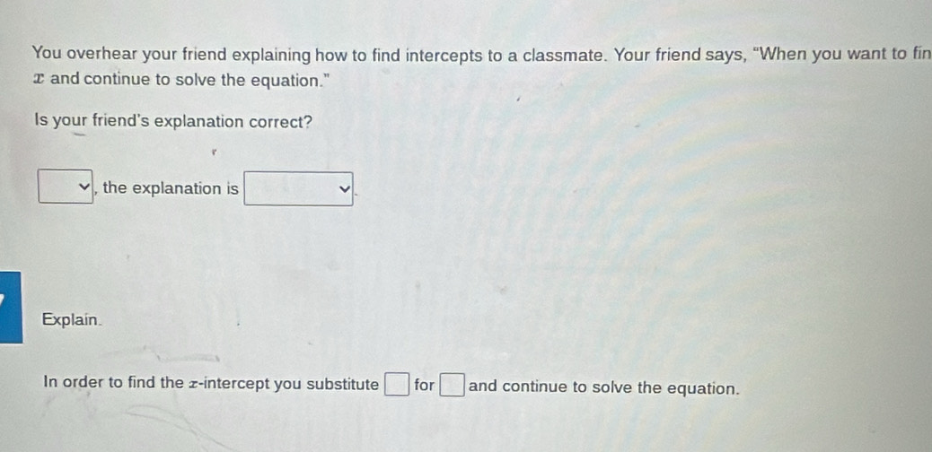 You overhear your friend explaining how to find intercepts to a classmate. Your friend says, “When you want to fin
x and continue to solve the equation." 
Is your friend's explanation correct? 
□ , the explanation is □. 
Explain. 
In order to find the z -intercept you substitute □ for □ and continue to solve the equation.