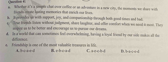 Whether it’s a simple chat over coffee or an adventure in a new city, the moments we share with
friends create lasting memories that enrich our lives.
b. It provides us with support, joy, and companionship through both good times and bad.
c. True friends listen without judgment, share laughter, and offer comfort when we need it most. They
inspire us to be better and encourage us to pursue our dreams.
d. In a world that can sometimes feel overwhelming, having a loyal friend by our side makes all the
difference.
e. Friendship is one of the most valuable treasures in life.
A. b-c-a-e-d B. e-b-c-a-d C. a-e-c-b-d D. b-a-c-e-d