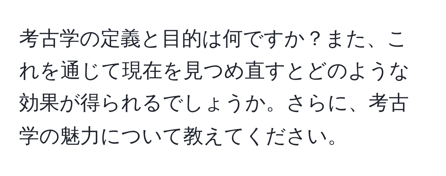 考古学の定義と目的は何ですか？また、これを通じて現在を見つめ直すとどのような効果が得られるでしょうか。さらに、考古学の魅力について教えてください。