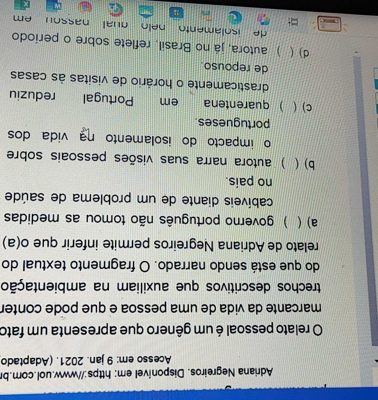 Adriana Negreiros. Disponível em: https://www.uol.com.br
Acesso em: 9 jan. 2021. (Adaptado
O relato pessoal é um gênero que apresenta um fato
marcante da vida de uma pessoa e que pode conter
trechos descritivos que auxiliam na ambientação
do que está sendo narrado. O fragmento textual do
relato de Adriana Negreiros permite inferir que o(a)
a) ( I ) governo português não tomou as medidas
cabíveis diante de um problema de saúde
no país.
b)  ) autora narra suas visões pessoais sobre
o impacto do isolamento na vida dos
portugueses.
c) ( A ) quarentena em Portugal reduziu
drasticamente o horário de visitas às casas
de repouso
d) ( I ) autora, já no Brasil, reflete sobre o período
de isolamento pelo qual passou em 
W