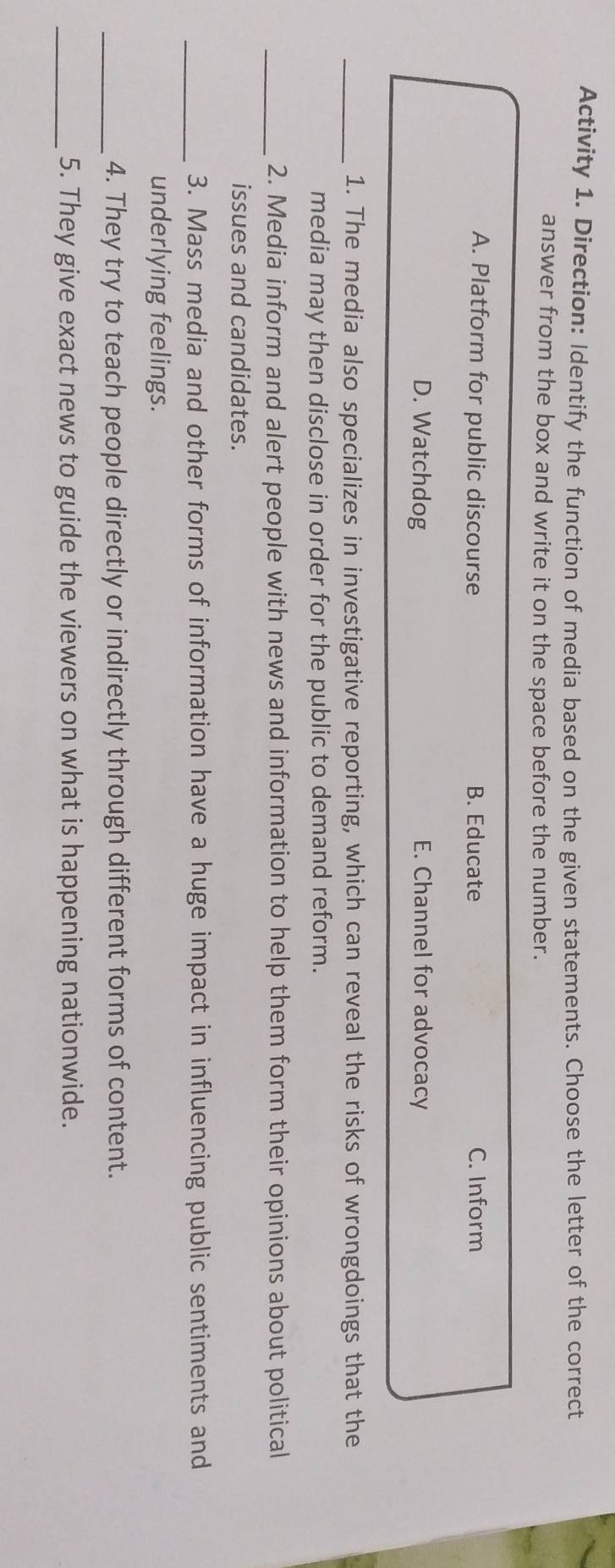 Activity 1. Direction: Identify the function of media based on the given statements. Choose the letter of the correct
answer from the box and write it on the space before the number.
A. Platform for public discourse B. Educate C. Inform
D. Watchdog E. Channel for advocacy
_1. The media also specializes in investigative reporting, which can reveal the risks of wrongdoings that the
media may then disclose in order for the public to demand reform.
_2. Media inform and alert people with news and information to help them form their opinions about political
issues and candidates.
_3. Mass media and other forms of information have a huge impact in influencing public sentiments and
underlying feelings.
_4. They try to teach people directly or indirectly through different forms of content.
_5. They give exact news to guide the viewers on what is happening nationwide.