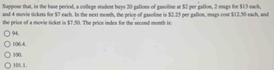 Suppose that, in the base period, a college student buys 20 gallons of gasoline at $2 per gallon, 2 mugs for $13 each,
and 4 movie tickets for $7 each. In the next month, the price of gasoline is $2.25 per gallon, mugs cost $12.50 each, and
the price of a movie ticket is $7.50. The price index for the second month is:
94.
106.4.
100.
101.1.