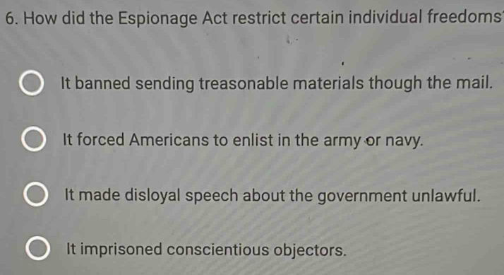 How did the Espionage Act restrict certain individual freedoms
It banned sending treasonable materials though the mail.
It forced Americans to enlist in the army or navy.
It made disloyal speech about the government unlawful.
It imprisoned conscientious objectors.