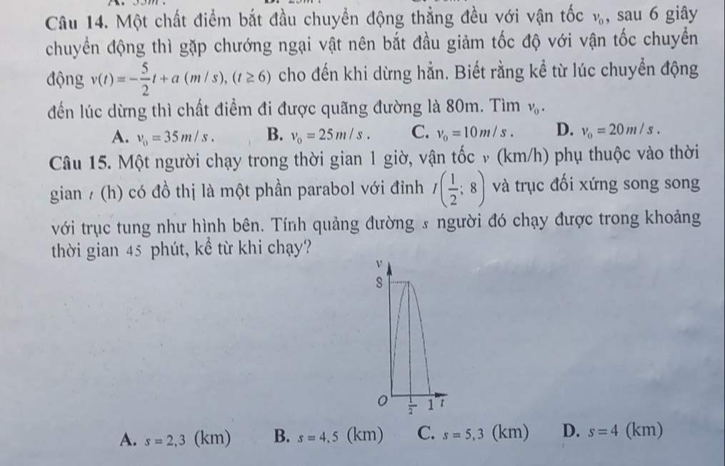 Một chất điểm bắt đầu chuyển động thẳng đều với vận tốc v_0 , sau 6 giây
chuyển động thì gặp chướng ngại vật nên bắt đầu giảm tốc độ với vận tốc chuyềển
động v(t)=- 5/2 t+a(m/s), (t≥ 6) cho đến khi dừng hẳn. Biết rằng kể từ lúc chuyển động
đến lúc dừng thì chất điểm đi được quãng đường là 80m. Tìm v_0.
A. v_0=35m/s. B. v_0=25m/s. C. v_0=10m/s. D. v_0=20m/s. 
Câu 15. Một người chạy trong thời gian 1 giờ, vận tốc v (km/h) phụ thuộc vào thời
gian / (h) có đồ thị là một phần parabol với đỉnh I( 1/2 ;8) và trục đối xứng song song
với trục tung như hình bên. Tính quảng đường s người đó chạy được trong khoảng
thời gian 45 phút, kể từ khi chạy?
ν
8
0  1/2  1 t
A. s=2,3( km) B. s=4,5(km) C. s=5,3(km) D. s=4(km)