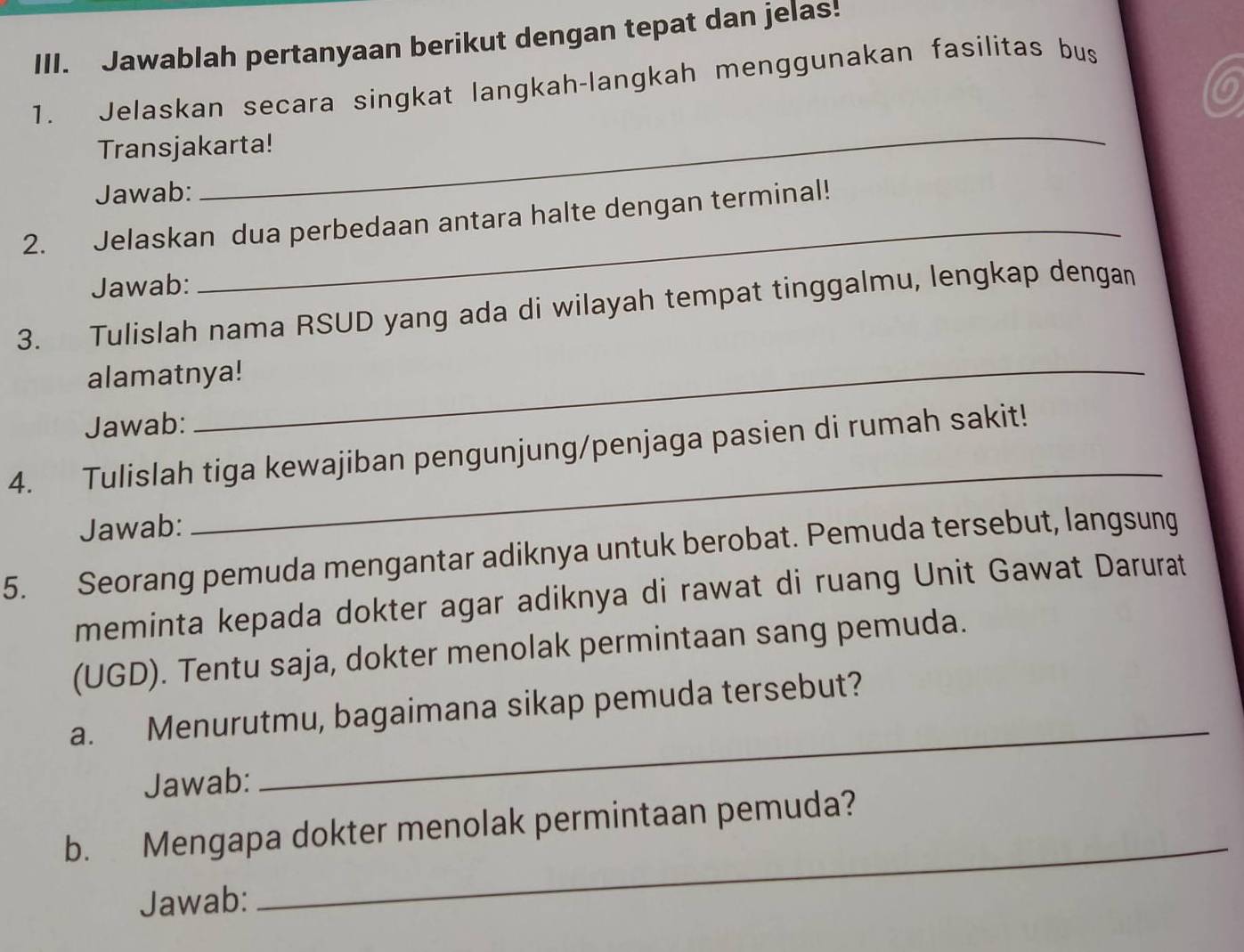 Jawablah pertanyaan berikut dengan tepat dan jelas! 
1. Jelaskan secara singkat langkah-langkah menggunakan fasilitas bus 
6 
Transjakarta! 
Jawab: 
_ 
_ 
2. Jelaskan dua perbedaan antara halte dengan terminal! 
Jawab: 
3. Tulislah nama RSUD yang ada di wilayah tempat tinggalmu, lengkap dengan 
alamatnya! 
Jawab: 
_ 
4. Tulislah tiga kewajiban pengunjung/penjaga pasien di rumah sakit! 
Jawab: 
5. Seorang pemuda mengantar adiknya untuk berobat. Pemuda tersebut, langsung 
meminta kepada dokter agar adiknya di rawat di ruang Unit Gawat Darurat 
(UGD). Tentu saja, dokter menolak permintaan sang pemuda. 
_ 
a. Menurutmu, bagaimana sikap pemuda tersebut? 
Jawab: 
_ 
b. Mengapa dokter menolak permintaan pemuda? 
Jawab: