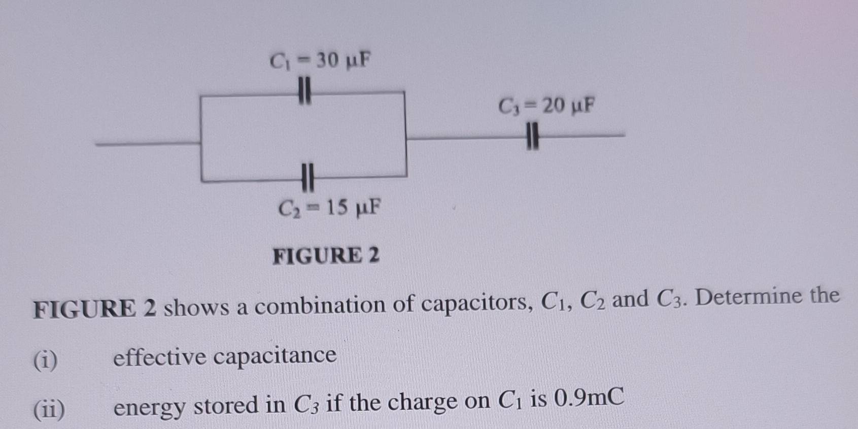 C_1=30mu F
C_3=20mu F
C_2=15mu F
FIGURE 2 
FIGURE 2 shows a combination of capacitors, C_1, C_2 and C_3. Determine the 
(i) effective capacitance 
(ii) energy stored in C_3 if the charge on C_1 is 0.9mC