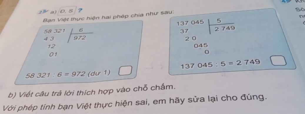 a 
2 a) Đ. S ? 
Só 
n 
Bạn Việt thực hiện hai phép chia như sau:
beginarrayr 58321 43 12 01 hline endarray
beginarrayr 137045 37 20 045 hline 0endarray |beginarrayr 5 - endarray
58321:6=972(du1) □^(□) □ 137045:5=2749 □ 
b) Viết câu trả lời thích hợp vào chỗ chấm. 
Với phép tính bạn Việt thực hiện sai, em hãy sửa lại cho đúng.