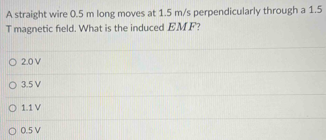 A straight wire 0.5 m long moves at 1.5 m/s perpendicularly through a 1.5
T magnetic field. What is the induced EMF?
2.0 V
3.5 V
1.1 V
0.5 V