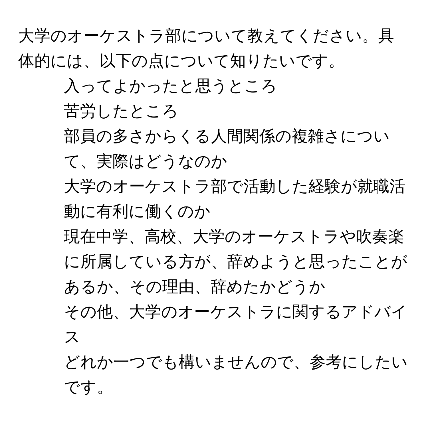 大学のオーケストラ部について教えてください。具体的には、以下の点について知りたいです。  
1. 入ってよかったと思うところ  
2. 苦労したところ  
3. 部員の多さからくる人間関係の複雑さについて、実際はどうなのか  
4. 大学のオーケストラ部で活動した経験が就職活動に有利に働くのか  
5. 現在中学、高校、大学のオーケストラや吹奏楽に所属している方が、辞めようと思ったことがあるか、その理由、辞めたかどうか  
6. その他、大学のオーケストラに関するアドバイス  
どれか一つでも構いませんので、参考にしたいです。