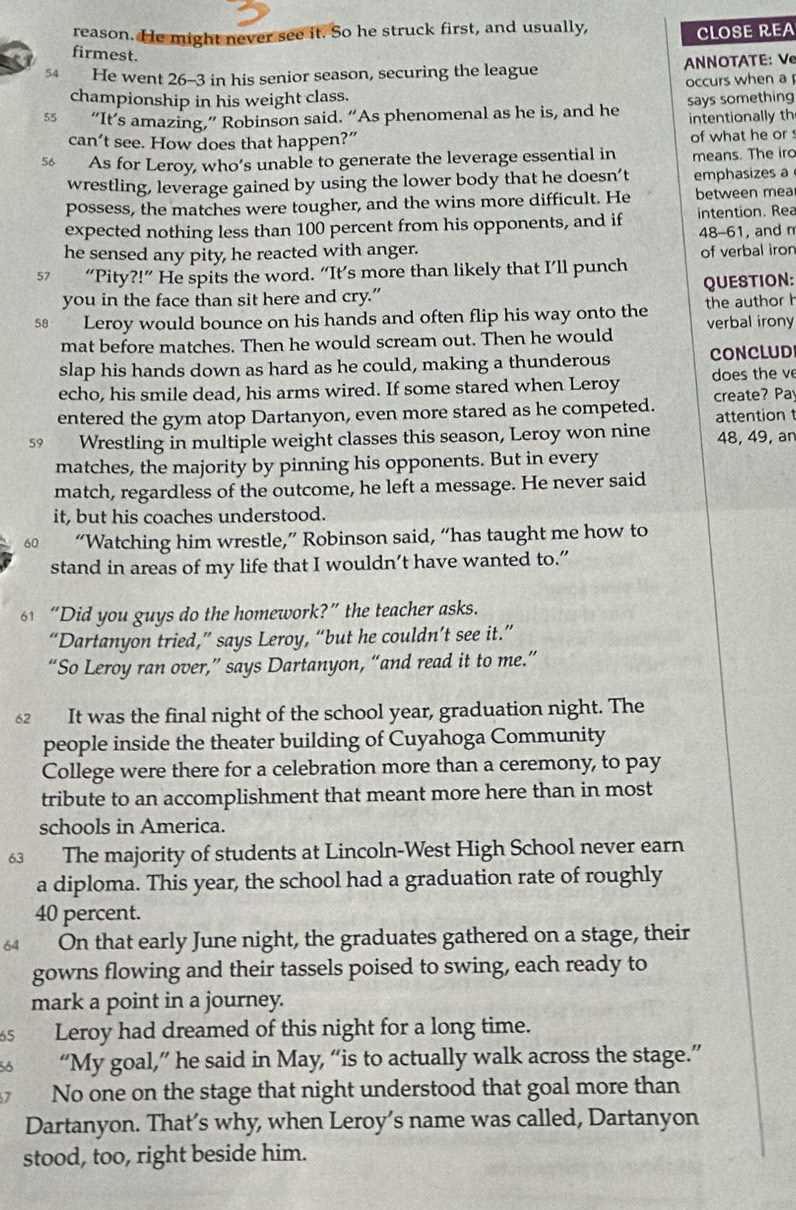 reason. He might never see it. So he struck first, and usually,
CLOSE REA
firmest.
54 He went 26-3 in his senior season, securing the league  NNOTATE: V
occurs when a
championship in his weight class.
55 “It’s amazing,” Robinson said. “As phenomenal as he is, and he says something
intentionally th
can’t see. How does that happen?” of what he or 
5 As for Leroy, who’s unable to generate the leverage essential in means. The iro
wrestling, leverage gained by using the lower body that he doesn’t emphasizes a
possess, the matches were tougher, and the wins more difficult. He between mea
expected nothing less than 100 percent from his opponents, and if 48-61, and n intention. Rea
he sensed any pity, he reacted with anger. of verbal iron
57 “Pity ?!'' He spits the word. “It’s more than likely that I’ll punch
you in the face than sit here and cry.” QUESTION:
s@ Leroy would bounce on his hands and often flip his way onto the the author h
mat before matches. Then he would scream out. Then he would verbal irony
slap his hands down as hard as he could, making a thunderous CONCLUD
echo, his smile dead, his arms wired. If some stared when Leroy does the ve
entered the gym atop Dartanyon, even more stared as he competed. create? Pa
attention t
59 Wrestling in multiple weight classes this season, Leroy won nine 48, 49, an
matches, the majority by pinning his opponents. But in every
match, regardless of the outcome, he left a message. He never said
it, but his coaches understood.
60 “Watching him wrestle,” Robinson said, “has taught me how to
stand in areas of my life that I wouldn’t have wanted to.”
61 “Did you guys do the homework?” the teacher asks.
“Dartanyon tried,” says Leroy, “but he couldn’t see it.”
“So Leroy ran over,” says Dartanyon, “and read it to me.”
62 It was the final night of the school year, graduation night. The
people inside the theater building of Cuyahoga Community
College were there for a celebration more than a ceremony, to pay
tribute to an accomplishment that meant more here than in most
schools in America.
63 The majority of students at Lincoln-West High School never earn
a diploma. This year, the school had a graduation rate of roughly
40 percent.
64 On that early June night, the graduates gathered on a stage, their
gowns flowing and their tassels poised to swing, each ready to
mark a point in a journey.
65 Leroy had dreamed of this night for a long time.
56 “My goal,” he said in May, “is to actually walk across the stage.”
7 No one on the stage that night understood that goal more than
Dartanyon. That’s why, when Leroy’s name was called, Dartanyon
stood, too, right beside him.