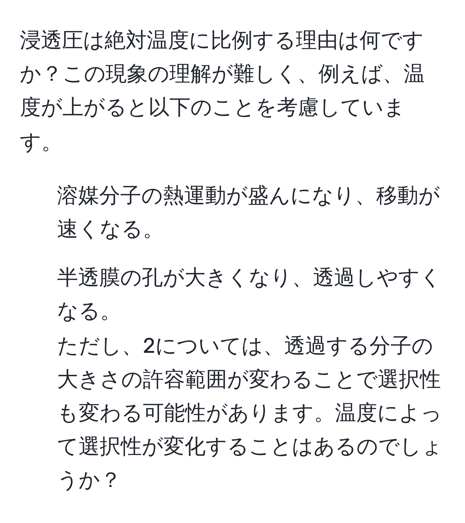 浸透圧は絶対温度に比例する理由は何ですか？この現象の理解が難しく、例えば、温度が上がると以下のことを考慮しています。  
1. 溶媒分子の熱運動が盛んになり、移動が速くなる。
2. 半透膜の孔が大きくなり、透過しやすくなる。  
ただし、2については、透過する分子の大きさの許容範囲が変わることで選択性も変わる可能性があります。温度によって選択性が変化することはあるのでしょうか？