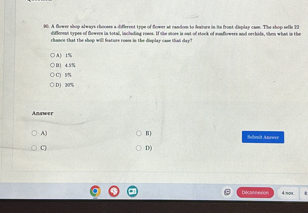 A flower shop always chooses a different type of flower at random to feature in its front display case. The shop sells 22
different types of flowers in total, including roses. If the store is out of stock of sunflowers and orchids, then what is the
chance that the shop will feature roses in the display case that day?
A) 1%
B) 4.5%
C) 5%
D) 20%
Answer
B)
A) Submit Answer
C)
D)
Déconnexion 4 nov. 8