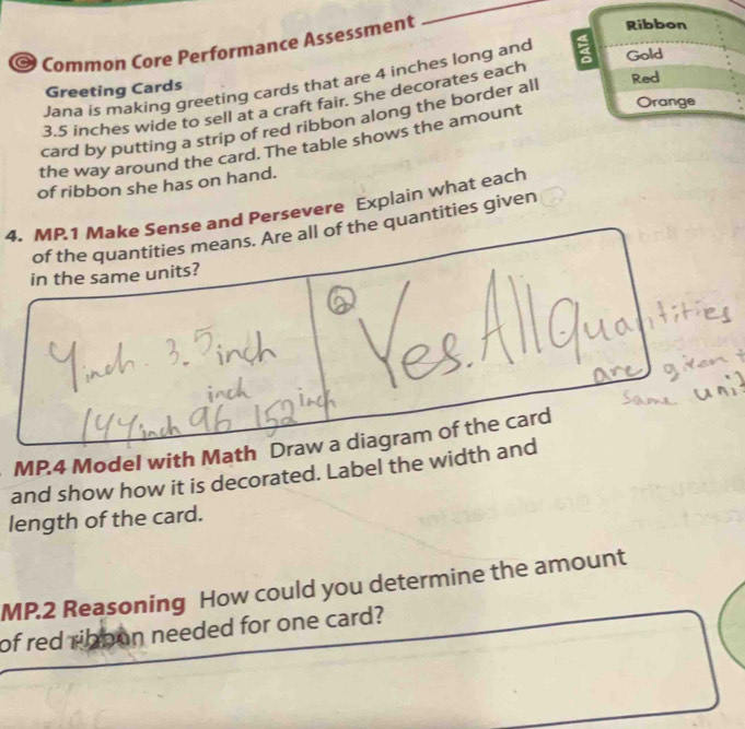 Common Core Performance Assessment 
_ 
Ribbon 
Jana is making greeting cards that are 4 inches long and 
Gold 
Greeting Cards Red
3.5 inches wide to sell at a craft fair. She decorates each 
Orange 
card by putting a strip of red ribbon along the border all 
the way around the card. The table shows the amount 
of ribbon she has on hand. 
4. MP.1 Make Sense and Persevere Explain what each 
of the quantities means. Are all of the quantities given 
in the same units? 
MP.4 Model with Math Draw a diagram of the card 
and show how it is decorated. Label the width and 
length of the card. 
MP.2 Reasoning How could you determine the amount 
of red ribpon needed for one card?