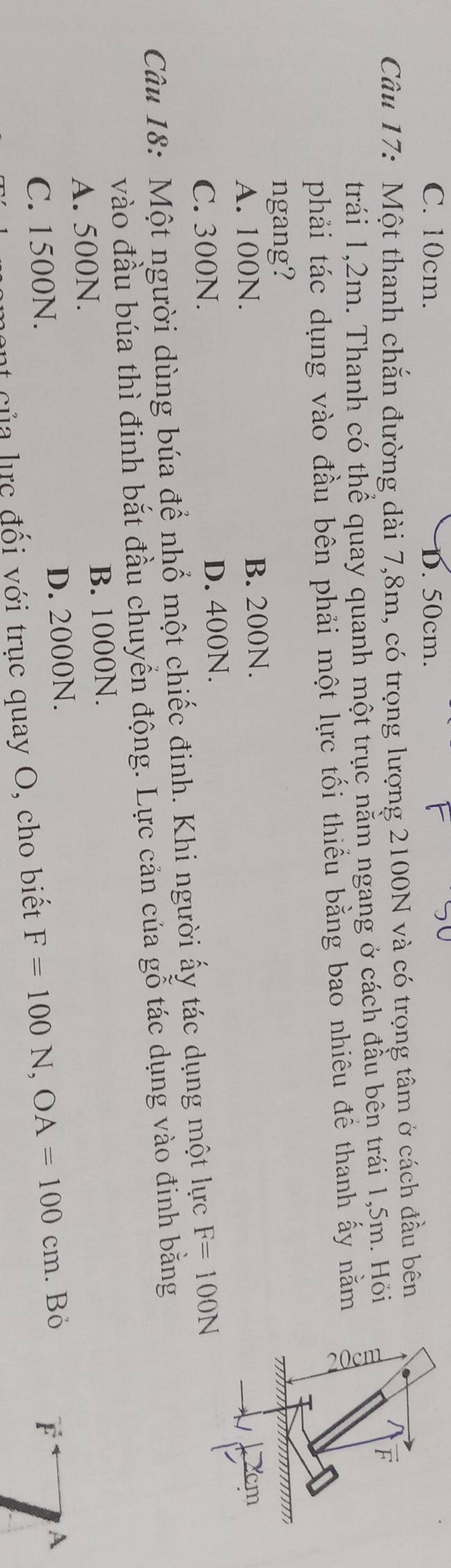C. 10cm. D. 50cm.
Câu 17: Một thanh chắn đường dài 7,8m, có trọng lượng 2100N và có trọng tâm ở cách đầu bên
trái 1,2m. Thanh có thể quay quanh một trục nằm ngang ở cách đầu bên trái 1,5m. Hỏi
F
phải tác dụng vào đầu bên phải một lực tối thiểu bằng bao nhiêu để thanh ấy nằm
ngang?
A. 100N. B. 200N.
C. 300N. D. 400N.
Câu 18: Một người dùng búa để nhổ một chiếc đinh. Khi người ấy tác dụng một lực F=100N
vào đầu búa thì đinh bắt đầu chuyển động. Lực cản của gỗ tác dụng vào đinh bằng
A. 500N. B. 1000N.
C. 1500N. D. 2000N.
t của lực đối với trục quay O, cho biết F=100N, OA=100cm. Bỏ
F
A