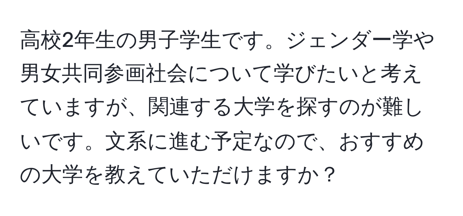 高校2年生の男子学生です。ジェンダー学や男女共同参画社会について学びたいと考えていますが、関連する大学を探すのが難しいです。文系に進む予定なので、おすすめの大学を教えていただけますか？