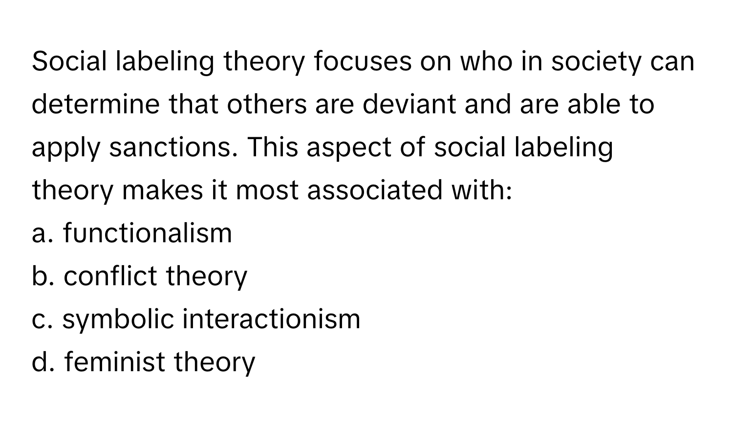 Social labeling theory focuses on who in society can determine that others are deviant and are able to apply sanctions. This aspect of social labeling theory makes it most associated with:

a. functionalism
b. conflict theory
c. symbolic interactionism
d. feminist theory