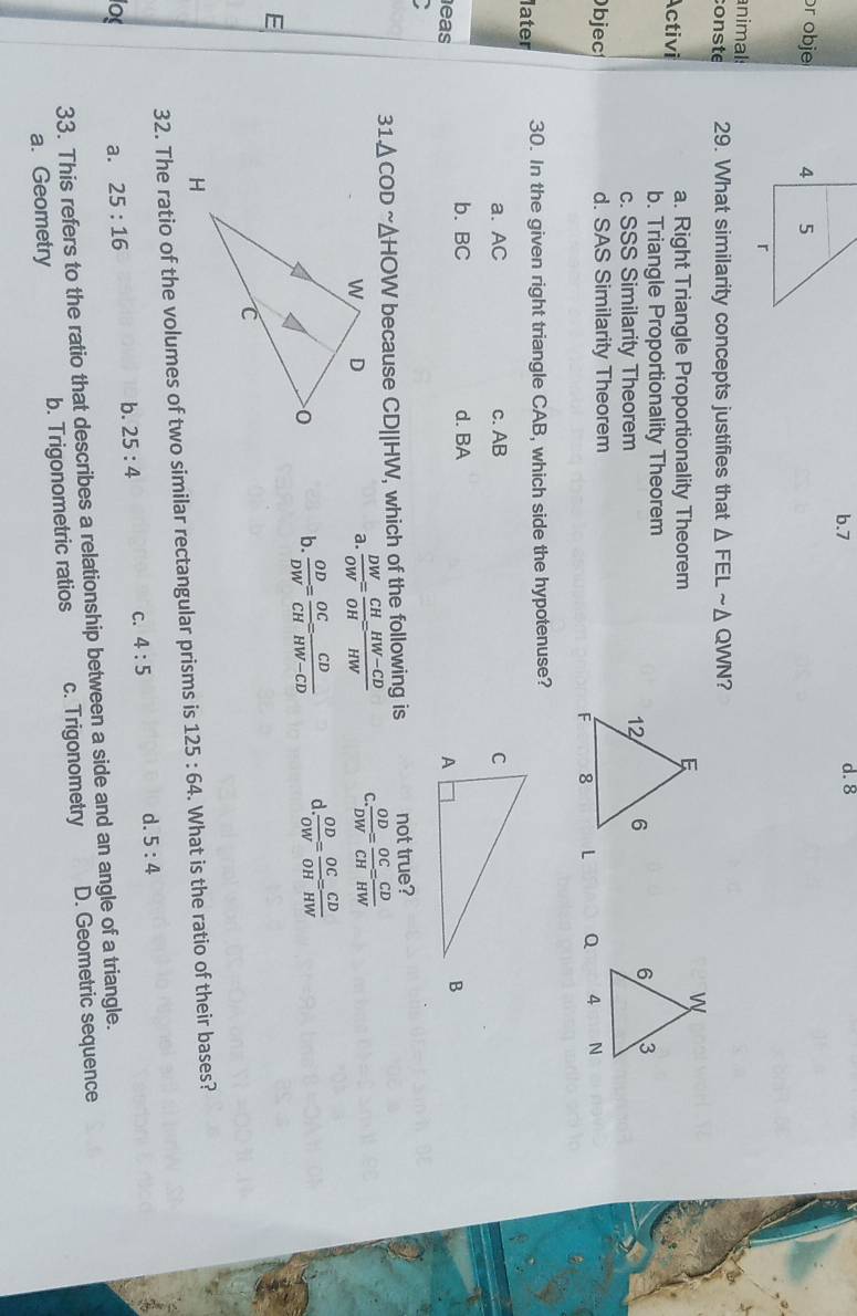 b. 7 d. 8
r obje 
nimal:
conste 29. What similarity concepts justifies that △ FELsim Δ QWN?
Activi a. Right Triangle Proportionality Theorem
b. Triangle Proportionality Theorem
c. SSS Similarity Theorem

Objec d. SAS Similarity Theorem

later 30. In the given right triangle CAB, which side the hypotenuse?
a. AC c. AB
b. BC
eas d. BA
B
31.△ CODsim △ HOW because CD||HW, which of the following is not true?
a.  DW/OW = CH/OH = (HW-CD)/HW  C  OD/DW = OC/CH = CD/HW 
b.  OD/DW = OC/CH = CD/HW-CD  d  OD/OW = OC/OH = CD/HW 
E
32. The ratio of the volumes of two similar rectangular prisms is 125:64. What is the ratio of their bases?
los a. 25:16
b. 25:4 C. 4:5 d. 5:4
33. This refers to the ratio that describes a relationship between a side and an angle of a triangle.
a. Geometry b. Trigonometric ratios c. Trigonometry D. Geometric sequence