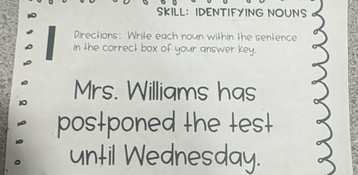 SKILL： IDENTIFYING NOUNS 
Directions: Write each noun within the sentence 
in the correct box of your answer key. 
Mrs. Williams has 
postponed the test 
until Wednesday.