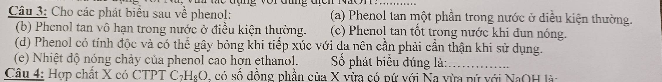 Cho các phát biểu sau về phenol: (a) Phenol tan một phần trong nước ở điều kiện thường. 
(b) Phenol tan vô hạn trong nước ở điều kiện thường. (c) Phenol tan tốt trong nước khi đun nóng. 
(d) Phenol có tính độc và có thể gây bỏng khi tiếp xúc với da nên cần phải cần thận khi sử dụng. 
(e) Nhiệt độ nóng chảy của phenol cao hợn ethanol. Số phát biểu đúng là:_ 
Câu 4: Hợp chất X có CTPT C_7H_8O , có số đồng phần của X vừa có pứ với Na vừa pứ với NaOH là