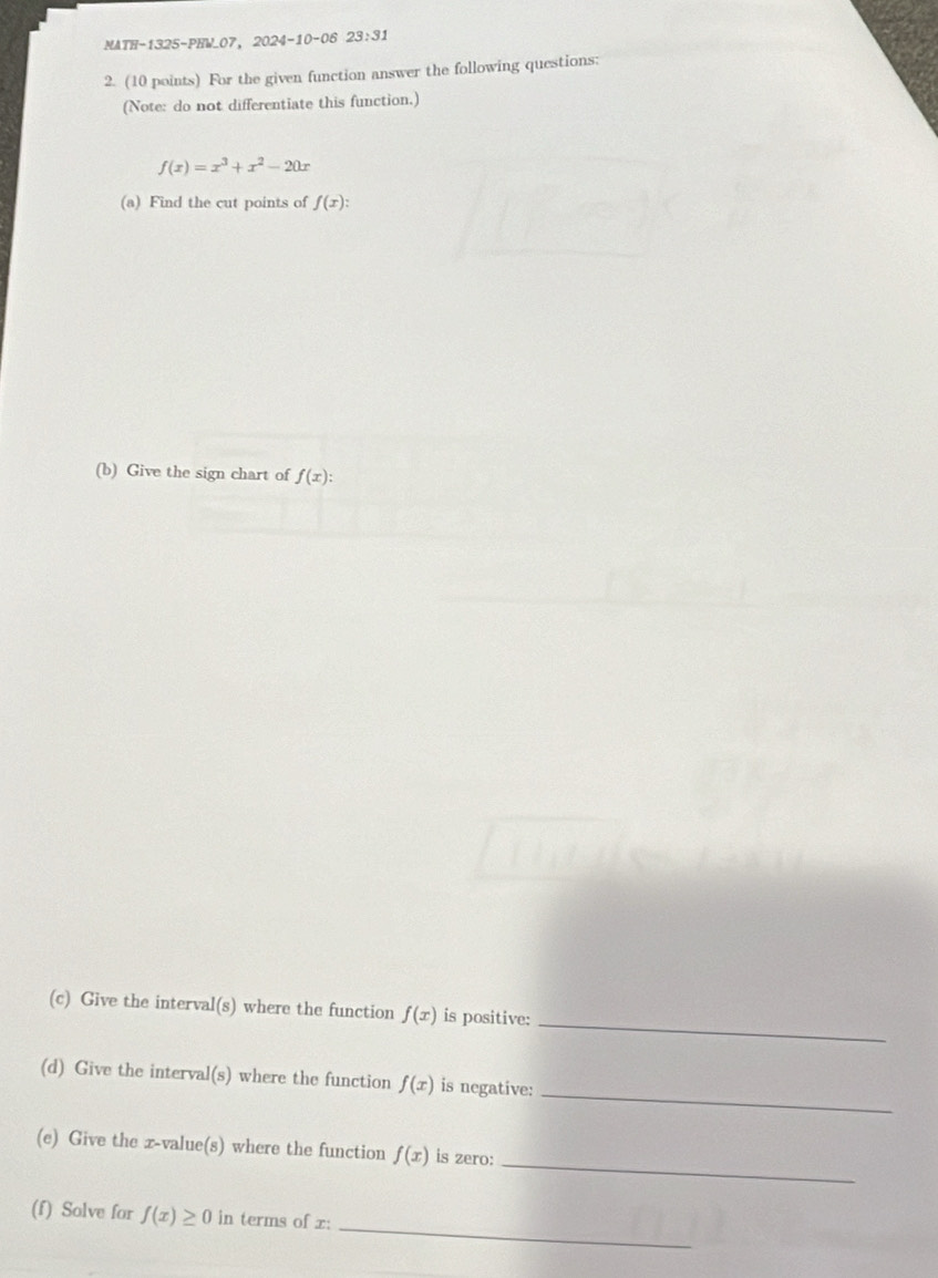 MATH-1325-PHW_07，2024-10-06 23:31 
2. (10 points) For the given function answer the following questions: 
(Note: do not differentiate this function.)
f(x)=x^3+x^2-20x
(a) Find the cut points of f(x) : 
(b) Give the sign chart of f(x) : 
_ 
(c) Give the interval(s) where the function f(x) is positive: 
_ 
(d) Give the interval(s) where the function f(x) is negative: 
_ 
(e) Give the x -value(s) where the function f(x) is zero: 
_ 
(f) Solve for f(x)≥ 0 in terms of x :