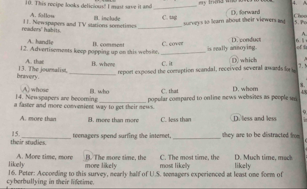 my friend who loves 
10. This recipe looks delicious! I must save it and _4. A Choo
A. follow B. include C. tag D. forward
11. Newspapers and TV stations sometimes_
surveys to learn about their viewers and 5. Po
readers' habits.
A.
A. handle B. comment C. cover D. conduct
6. 1
12. Advertisements keep popping up on this website,_
is really annoying. off
A. that B. where C. it D. which

. 
13. The journalist,
_report exposed the corruption scandal, received several awards for he
bravery.
8.
A. whose B. who C. that D. whom
A8
14. Newspapers are becoming_ popular compared to online news websites as people seek
a faster and more convenient way to get their news. 9
A. more than B. more than more C. less than D. less and less ir
15. _teenagers spend surfing the internet, _they are to be distracted from
their studies.
A. More time, more B. The more time, the C. The most time, the D. Much time, much
likely more likely most likely likely
16. Peter: According to this survey, nearly half of U.S. teenagers experienced at least one form of
cyberbullying in their lifetime.