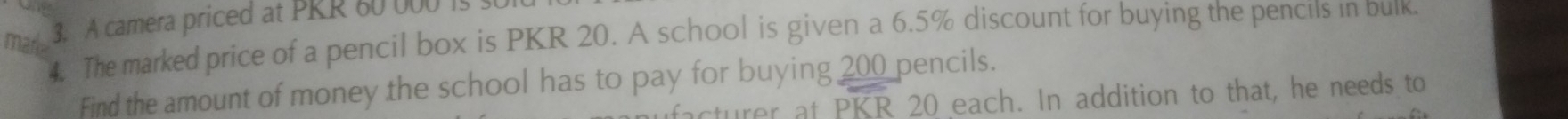 A camera priced at PRR 60 000 is 
4. The marked price of a pencil box is PKR 20. A school is given a 6.5% discount for buying the pencils in buik. 
marke 
Find the amount of money the school has to pay for buying 200 pencils. 
acturer at PKR 20 each. In addition to that, he needs to