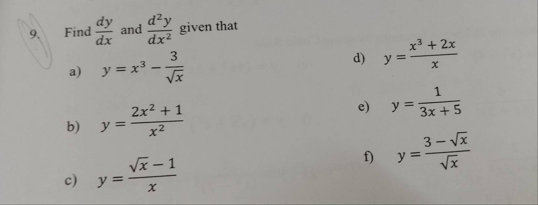 Find  dy/dx  and  d^2y/dx^2  given that 
a) y=x^3- 3/sqrt(x) 
d) y= (x^3+2x)/x 
b) y= (2x^2+1)/x^2 
e) y= 1/3x+5 
f) y= (3-sqrt(x))/sqrt(x) 
c) y= (sqrt(x)-1)/x 