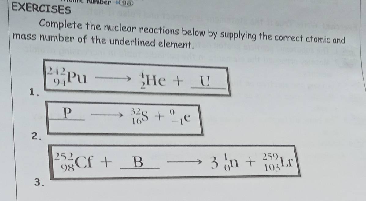 number (98) 
EXERCISES 
Complete the nuclear reactions below by supplying the correct atomic and 
mass number of the underlined element. 
1. _(94)^(242)Puto _2^(4He+_ U)
□  _ Pto _(16)^(32)S+_(-1)^0e
2.
_(98)^(252)Cf+_ Bto 3_0^1n+_(103)^(259)Ir
3.