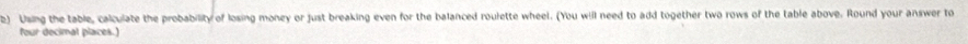 ) Using the table, calculate the probability of losing money or just breaking even for the balanced roulette wheel. (You will need to add together two rows of the table above. Round your answer to 
four decimal places.)