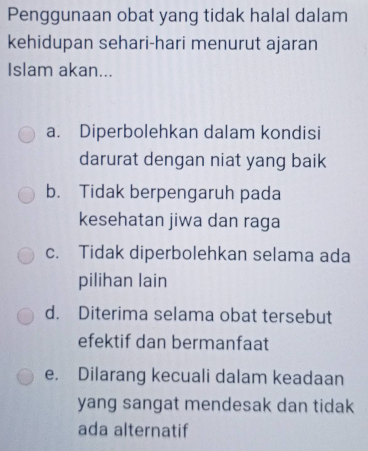 Penggunaan obat yang tidak halal dalam
kehidupan sehari-hari menurut ajaran
Islam akan...
a. Diperbolehkan dalam kondisi
darurat dengan niat yang baik
b. Tidak berpengaruh pada
kesehatan jiwa dan raga
c. Tidak diperbolehkan selama ada
pilihan lain
d. Diterima selama obat tersebut
efektif dan bermanfaat
e. Dilarang kecuali dalam keadaan
yang sangat mendesak dan tidak 
ada alternatif