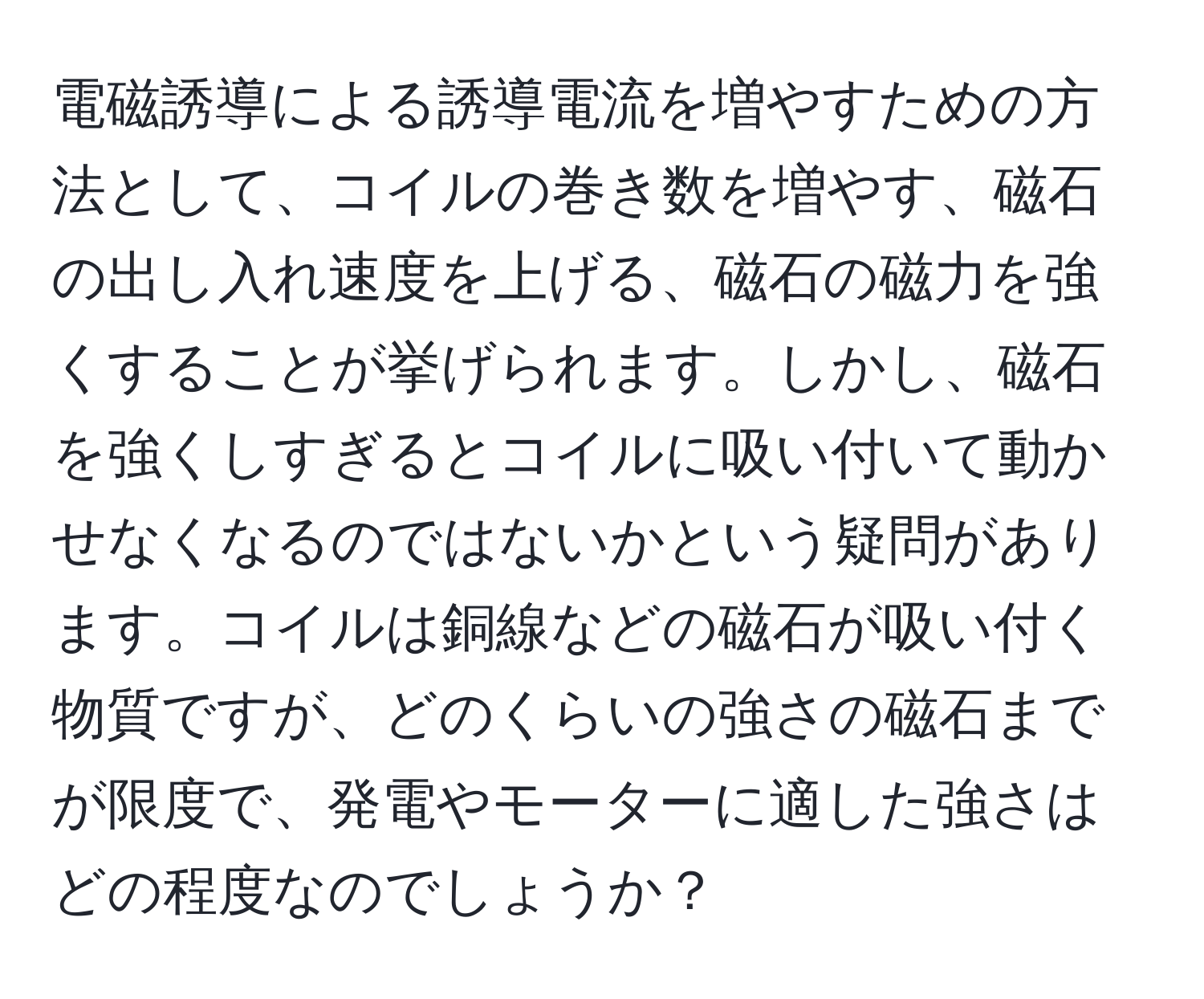 電磁誘導による誘導電流を増やすための方法として、コイルの巻き数を増やす、磁石の出し入れ速度を上げる、磁石の磁力を強くすることが挙げられます。しかし、磁石を強くしすぎるとコイルに吸い付いて動かせなくなるのではないかという疑問があります。コイルは銅線などの磁石が吸い付く物質ですが、どのくらいの強さの磁石までが限度で、発電やモーターに適した強さはどの程度なのでしょうか？