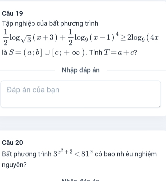 Tập nghiệp của bất phương trình
 1/2 log _sqrt(3)(x+3)+ 1/2 log _9(x-1)^4≥ 2log _9(4x
là S=(a;b]∪ [c;+∈fty ). Tính T=a+c 2 
Nhập đáp án 
Đáp án của bạn 
Câu 20 
Bất phương trình 3^(x^2)+3<81^x có bao nhiêu nghiệm 
nguyên?