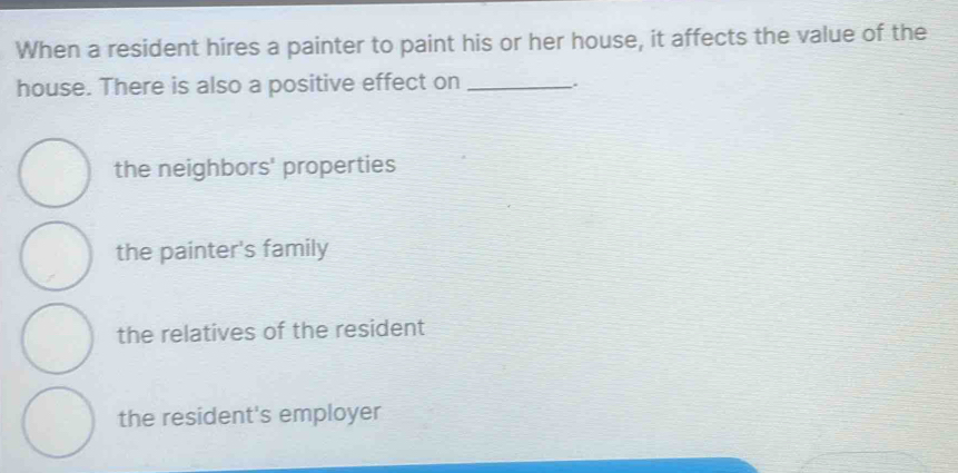 When a resident hires a painter to paint his or her house, it affects the value of the
house. There is also a positive effect on_
the neighbors' properties
the painter's family
the relatives of the resident
the resident's employer